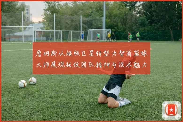 詹姆斯从超级巨星转型为智商篮球大师展现极致团队精神与技术魅力