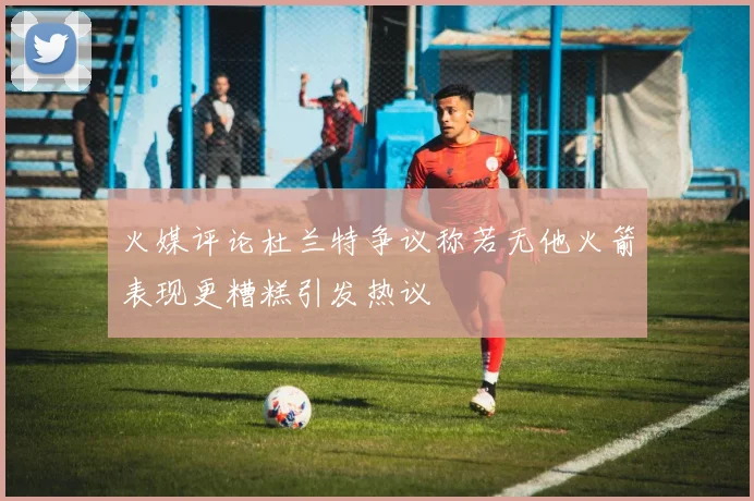火媒评论杜兰特争议称若无他火箭表现更糟糕引发热议