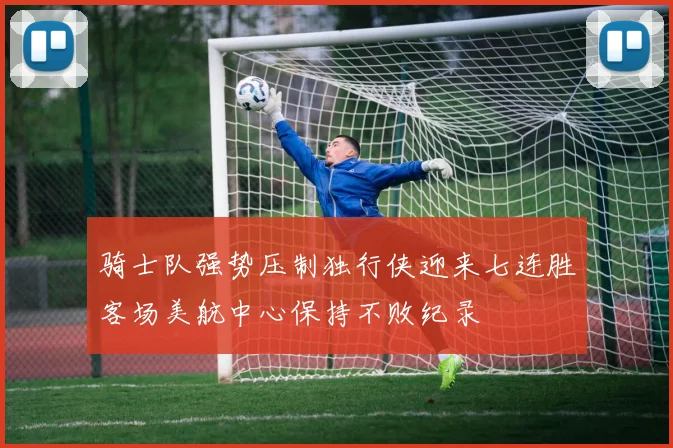 骑士队强势压制独行侠迎来七连胜客场美航中心保持不败纪录