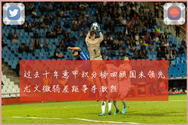 过去十年意甲积分榜回顾国米领先尤文微弱差距争夺激烈