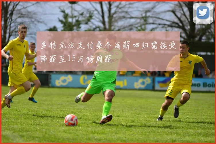 多特无法支付桑乔高薪回归需接受降薪至15万镑周薪