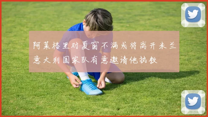 阿莱格里对夏窗不满或将离开米兰意大利国家队有意邀请他执教
