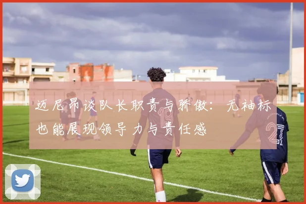 迈尼昂谈队长职责与骄傲：无袖标也能展现领导力与责任感