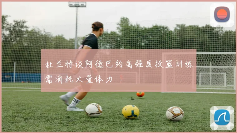杜兰特谈阿德巴约高强度投篮训练需消耗大量体力