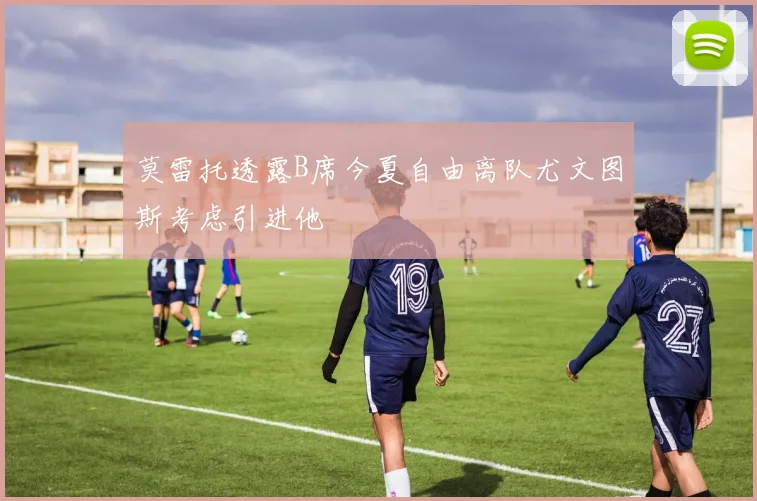 莫雷托透露B席今夏自由离队尤文图斯考虑引进他