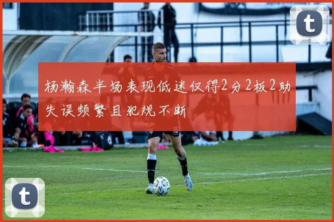 杨瀚森半场表现低迷仅得2分2板2助失误频繁且犯规不断