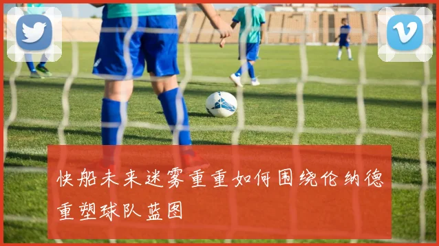 快船未来迷雾重重如何围绕伦纳德重塑球队蓝图